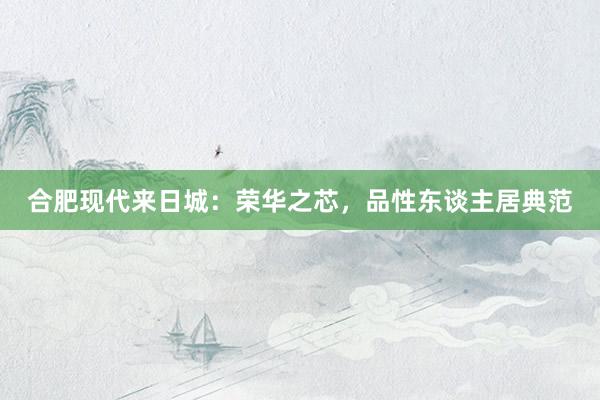 合肥现代来日城：荣华之芯，品性东谈主居典范