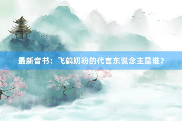 最新音书：飞鹤奶粉的代言东说念主是谁？