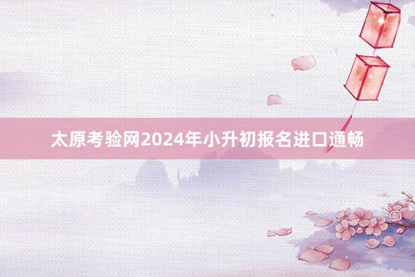 太原考验网2024年小升初报名进口通畅