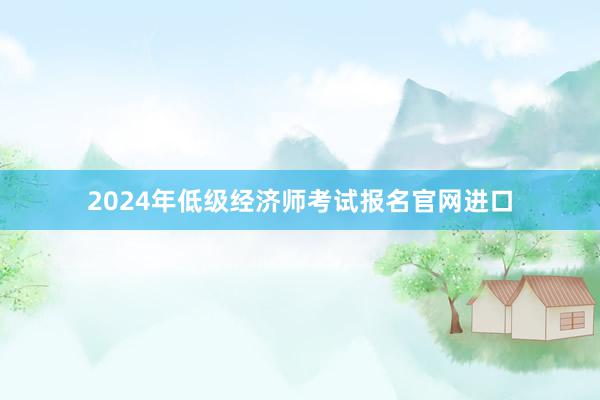 2024年低级经济师考试报名官网进口