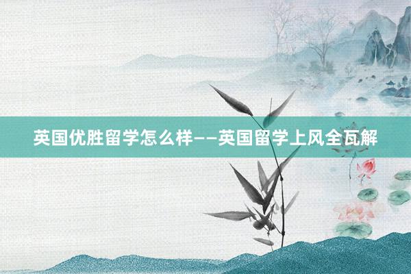 英国优胜留学怎么样——英国留学上风全瓦解