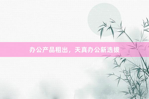 办公产品租出，天真办公新选拔