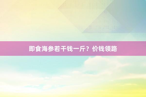 即食海参若干钱一斤？价钱领路