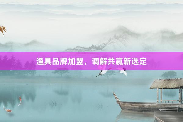 渔具品牌加盟，调解共赢新选定